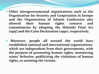 Other intergovernmental organizations such as the Organization for Security and Cooperation in Europe and the Organization of Islamic Conference also showed their human rights concern and commitments by adopting the Helsinki Final Act (1975) and the Cairo Declaration (1990), respectively.   Moreover, people all around the world have established national and international organizations, which are independent from their governments, with the purpose of promoting human rights, monitoring states’ behavior, publicizing the violations of human rights, or assisting the victims.