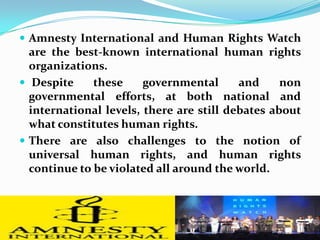 Amnesty International and Human Rights Watch are the best-known international human rights organizations. Despite these governmental and non governmental efforts, at both national and international levels, there are still debates about what constitutes human rights. There are also challenges to the notion of universal human rights, and human rights continue to be violated all around the world.