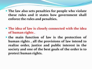 The law also sets penalties for people who violate these rules and it states how government shall enforce the rules and penalties.The idea of law is closely connected with the idea of human rights .the main function of law is the protection of human rights , all the provisions of law intend to realize order, justice and public interest in the society and one of the best goals of the order is to protect human rights.