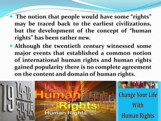  The notion that people would have some “rights” may be traced back to the earliest civilizations, but the development of the concept of “human rights” has been rather new. Although the twentieth century witnessed some major events that established a common notion of international human rights and human rights gained popularity there is no complete agreement on the content and domain of human rights.