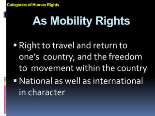 As Mobility Rights
 Right to travel and return to
one’s country, and the freedom
to movement within the country
 National as well as international
in character
Categories of Human Rights
 