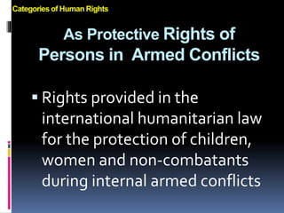 As Protective Rights of
Persons in Armed Conflicts
 Rights provided in the
international humanitarian law
for the protection of children,
women and non-combatants
during internal armed conflicts
Categories of Human Rights
 