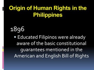 Origin of Human Rights in the
Philippines
1896
 Educated Filipinos were already
aware of the basic constitutional
guarantees mentioned in the
American and English Bill of Rights
 