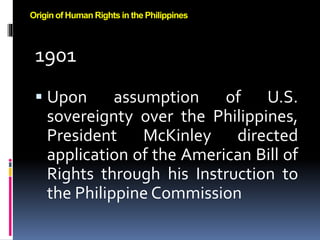 1901
 Upon assumption of U.S.
sovereignty over the Philippines,
President McKinley directed
application of the American Bill of
Rights through his Instruction to
the Philippine Commission
Origin of Human Rights in the Philippines
 