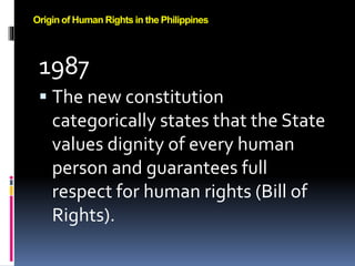 1987
 The new constitution
categorically states that the State
values dignity of every human
person and guarantees full
respect for human rights (Bill of
Rights).
Origin of Human Rights in the Philippines
 