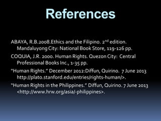 ABAYA, R.B.2008.Ethics and the Filipino. 2nd edition.
MandaluyongCity: National Book Store, 119-126 pp.
COQUIA, J.R. 2000. Human Rights. QuezonCity: Central
Professional Books Inc., 1-35 pp.
“Human Rights.” December 2012:Diffun, Quirino. 7 June 2013
http://plato.stanford.edu/entries/rights-human/>.
“Human Rights in the Philippines.” Diffun, Quirino. 7 June 2013
<http://www.hrw.org/asia/-philippines>.
References
 