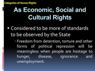 As Economic, Social and
Cultural Rights
 Considered to be more of standards
to be observed by the State
 Freedom from detention, torture and other
forms of political repression will be
meaningless when people are hostage to
hunger, disease, ignorance and
unemployment.
Categories of Human Rights
 