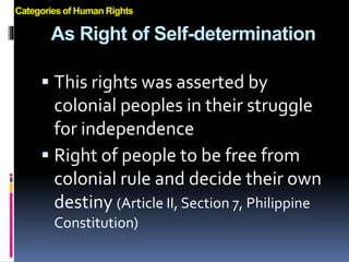 As Right of Self-determination
 This rights was asserted by
colonial peoples in their struggle
for independence
 Right of people to be free from
colonial rule and decide their own
destiny (Article II, Section 7, Philippine
Constitution)
Categories of Human Rights
 