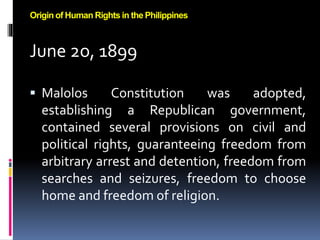 June 2o, 1899
 Malolos Constitution was adopted,
establishing a Republican government,
contained several provisions on civil and
political rights, guaranteeing freedom from
arbitrary arrest and detention, freedom from
searches and seizures, freedom to choose
home and freedom of religion.
Origin of Human Rights in the Philippines
 