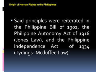  Said principles were reiterated in
the Philippine Bill of 1902, the
Philippine Autonomy Act of 1916
(Jones Law), and the Philippine
Independence Act of 1934
(Tydings- Mcduffee Law)
Origin of Human Rights in the Philippines
 