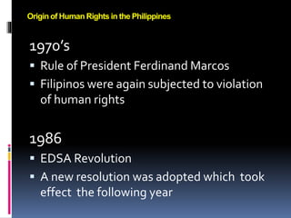1970’s
 Rule of President Ferdinand Marcos
 Filipinos were again subjected to violation
of human rights
1986
 EDSA Revolution
 A new resolution was adopted which took
effect the following year
Origin of Human Rights in the Philippines
 