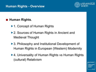Human Rights - Overview
■ Human Rights.
1. Concept of Human Rights
2. Sources of Human Rights in Ancient and
Medieval Thought
3. Philosophy and Institutional Development of
Human Rights in European (Western) Modernity
4. Universality of Human Rights vs Human Rights
(cultural) Relativism
 