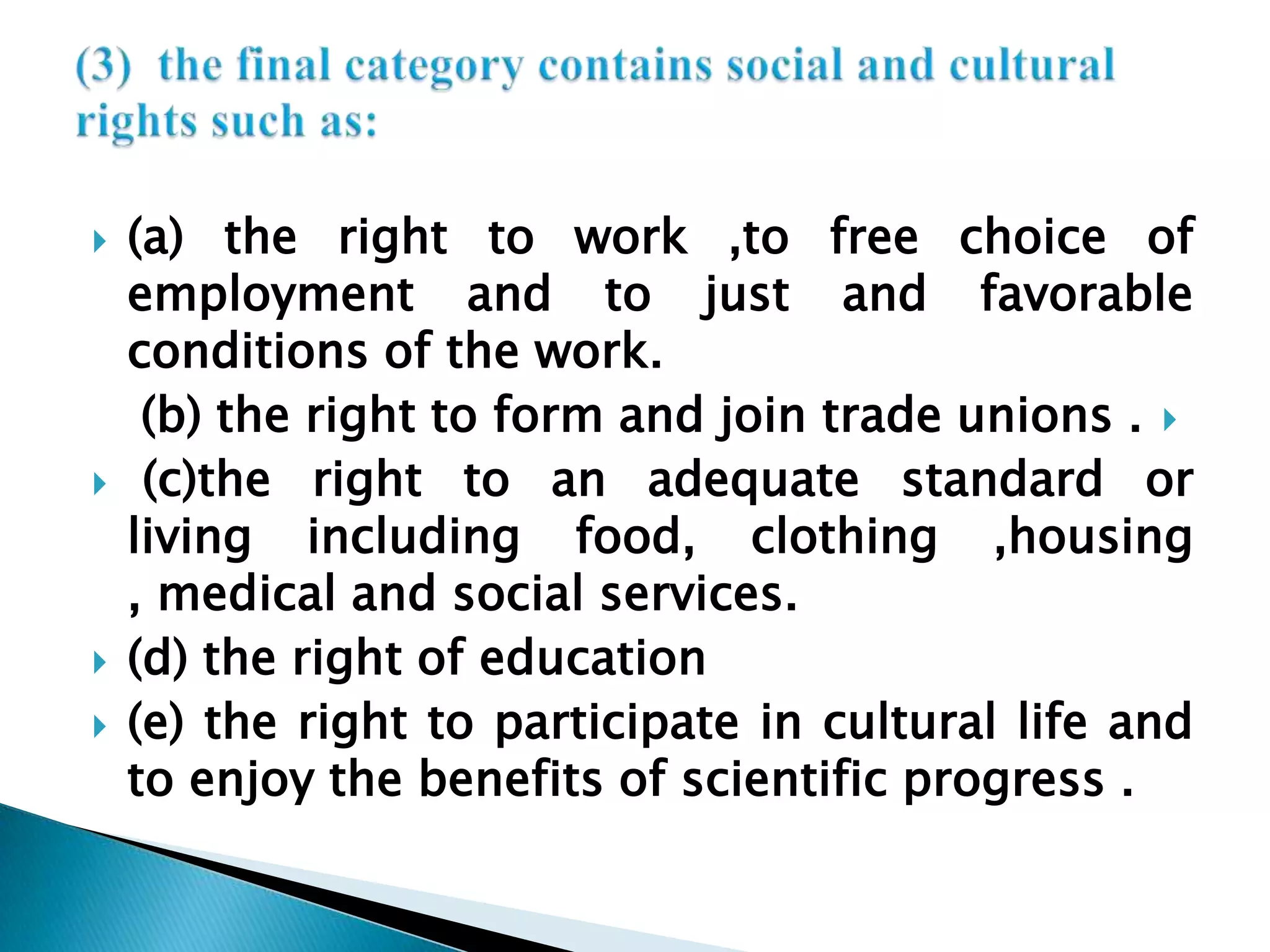 (a) the right to work ,to free choice of employment and to just and favorable conditions of the work.(b) the right to form and join trade unions . (c)the right to an adequate standard or   living including food, clothing ,housing , medical and social services.(d) the right of education(e) the right to participate in cultural life and to enjoy the benefits of scientific progress .(3)  the final category contains social and cultural rights such as:
