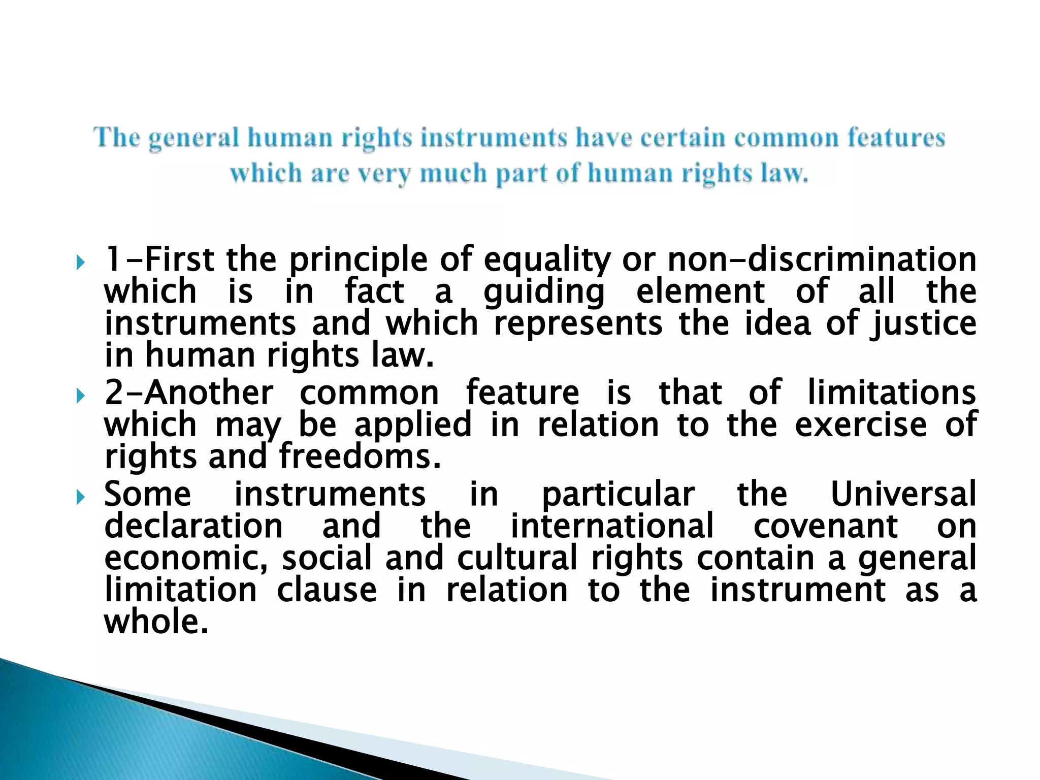 The general human rights instruments have certain common features which are very much part of human rights law.1-First the principle of equality or non-discrimination which is in fact a guiding element of all the instruments and which represents the idea of justice in human rights law.2-Another common feature is that of limitations which may be applied in relation to the exercise of rights and freedoms. Some instruments in particular the Universal declaration and the international covenant on economic, social and cultural rights contain a general limitation clause in relation to the instrument as a whole.