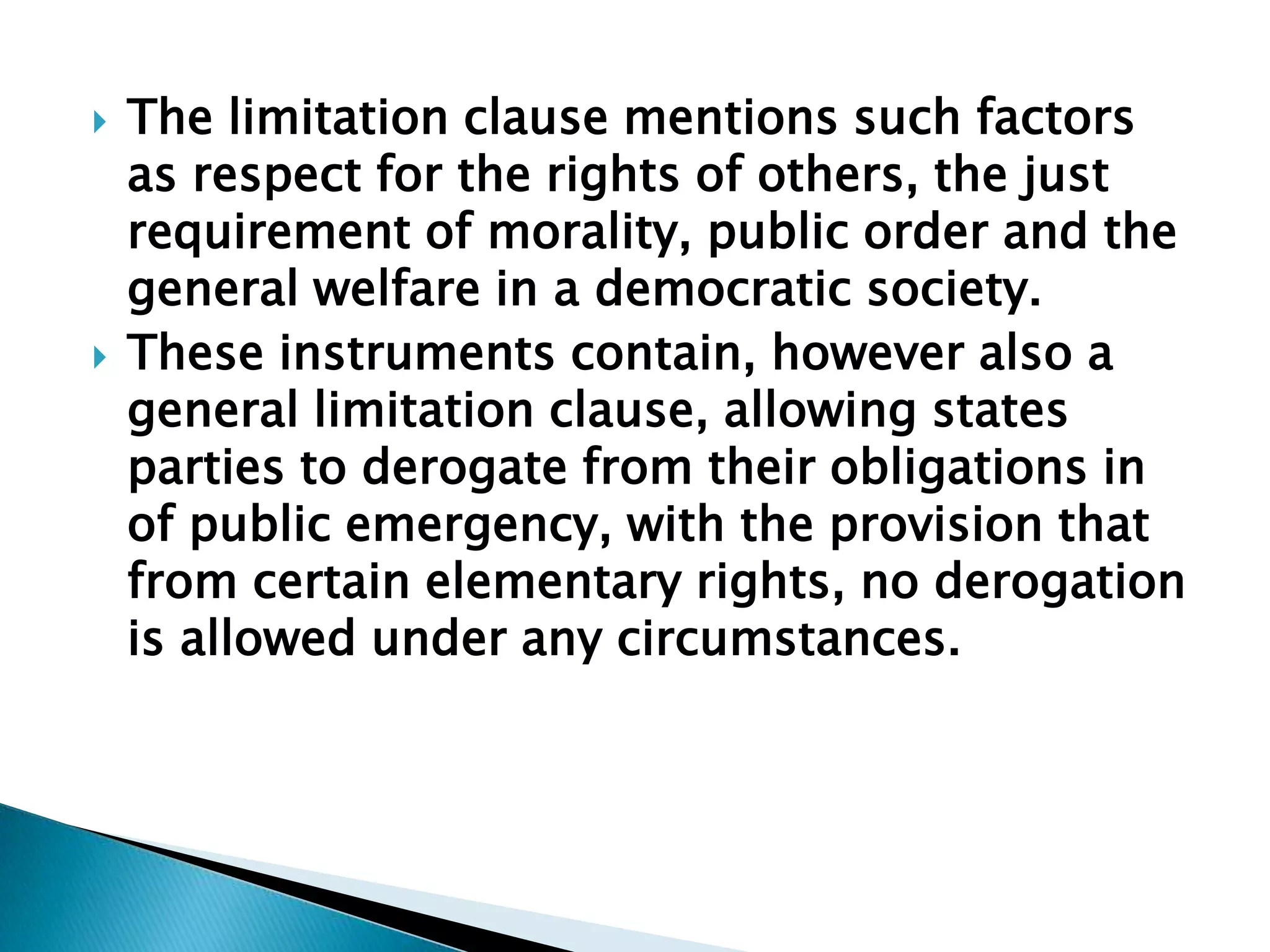 The limitation clause mentions such factors as respect for the rights of others, the just requirement of morality, public order and the general welfare in a democratic society.These instruments contain, however also a general limitation clause, allowing states parties to derogate from their obligations in of public emergency, with the provision that from certain elementary rights, no derogation is allowed under any circumstances.