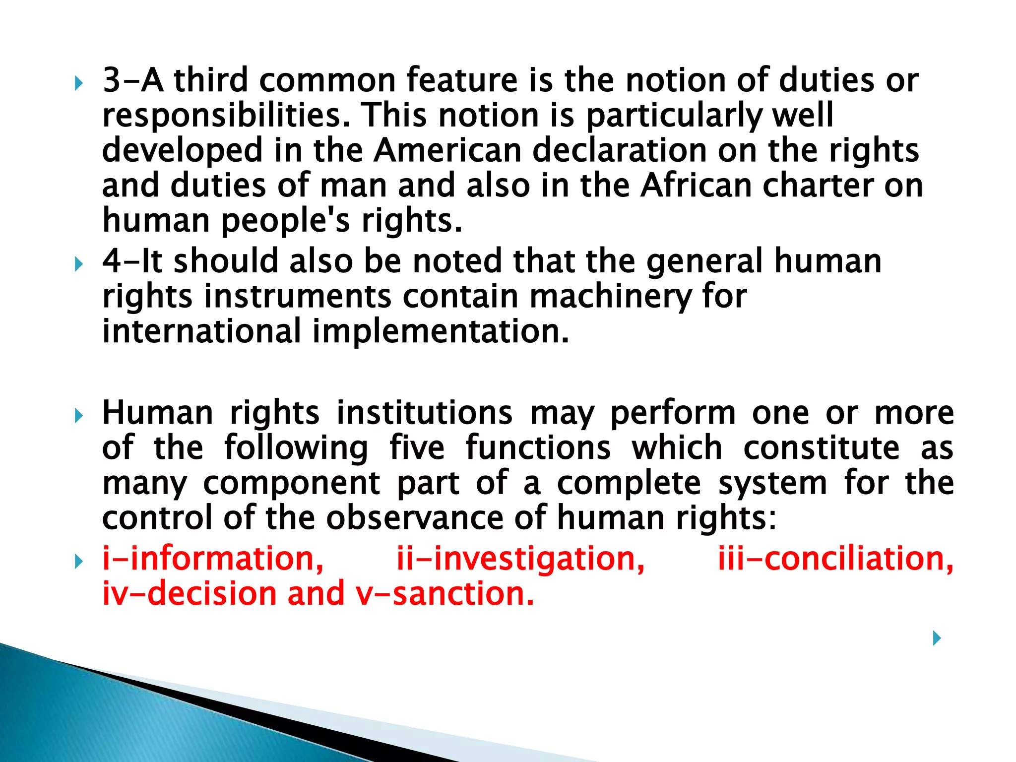 3-A third common feature is the notion of duties or responsibilities. This notion is particularly well developed in the American declaration on the rights and duties of man and also in the African charter on human people's rights.4-It should also be noted that the general human rights instruments contain machinery for international implementation.Human rights institutions may perform one or more of the following five functions which constitute as many component part of a complete system for the control of the observance of human rights: i-information, ii-investigation, iii-conciliation,                         iv-decision and v-sanction. 