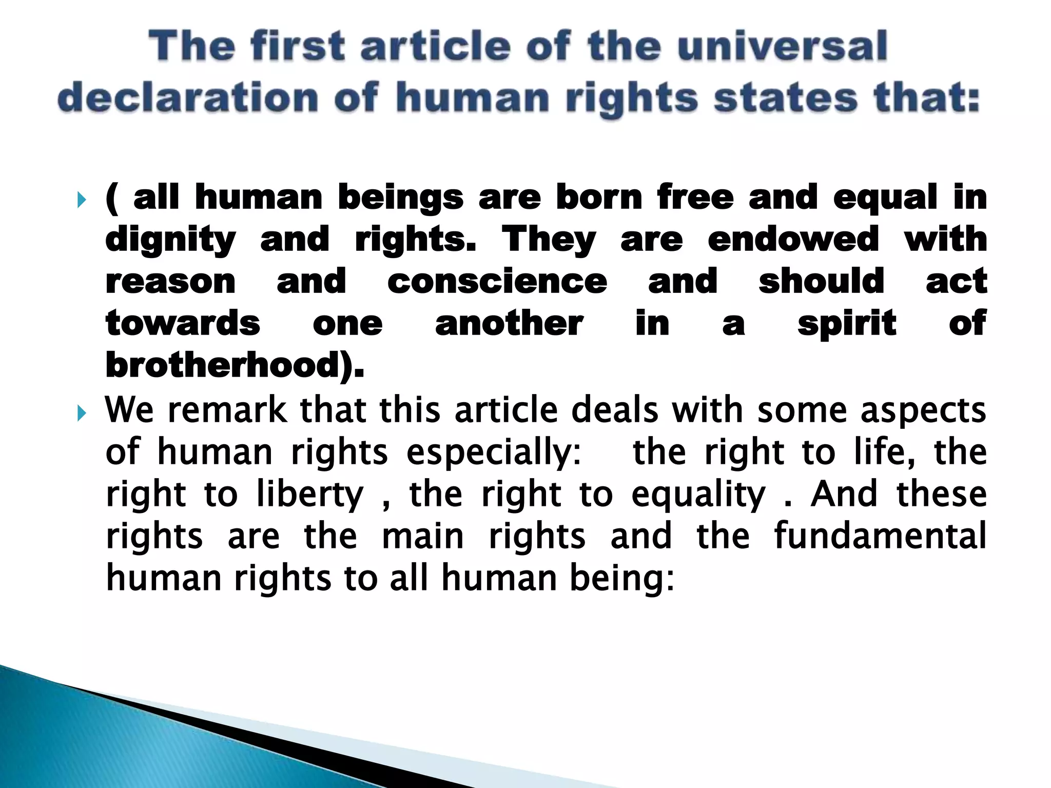 ( all human beings are born free and equal in dignity and rights. They are endowed with reason and conscience and should act towards one another in a spirit of brotherhood).We remark that this article deals with some aspects of human rights especially:   the right to life, the right to liberty , the right to equality . And these rights are the main rights and the fundamental human rights to all human being:The first article of the universal declaration of human rights states that:  