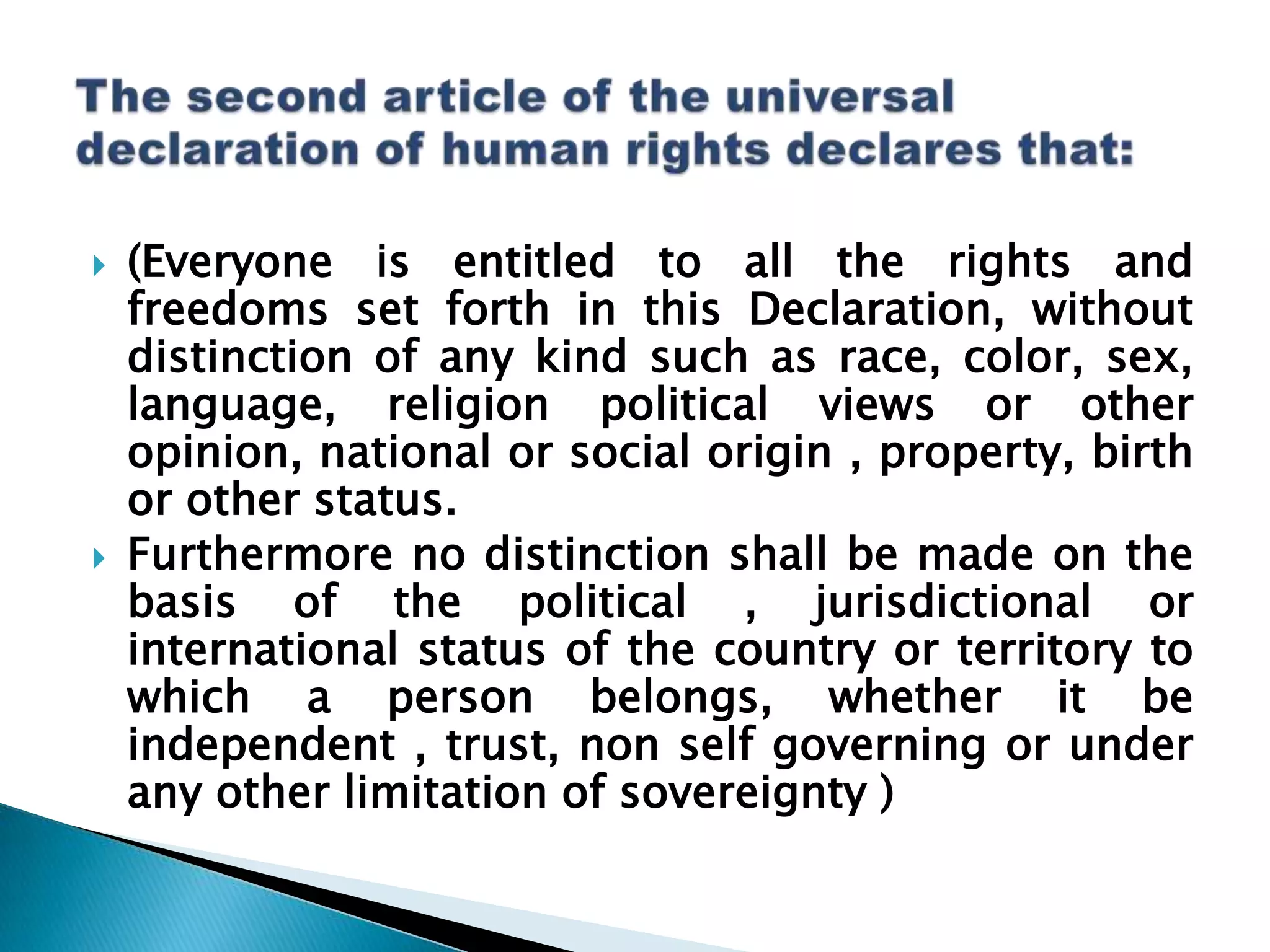 The second article of the universal declaration of human rights declares that:(Everyone is entitled to all the rights and freedoms set forth in this Declaration, without distinction of any kind such as race, color, sex, language, religion political views or other opinion, national or social origin , property, birth or other status. Furthermore no distinction shall be made on the basis of the political , jurisdictional or international status of the country or territory to which a person belongs, whether it be independent , trust, non self governing or under any other limitation of sovereignty )