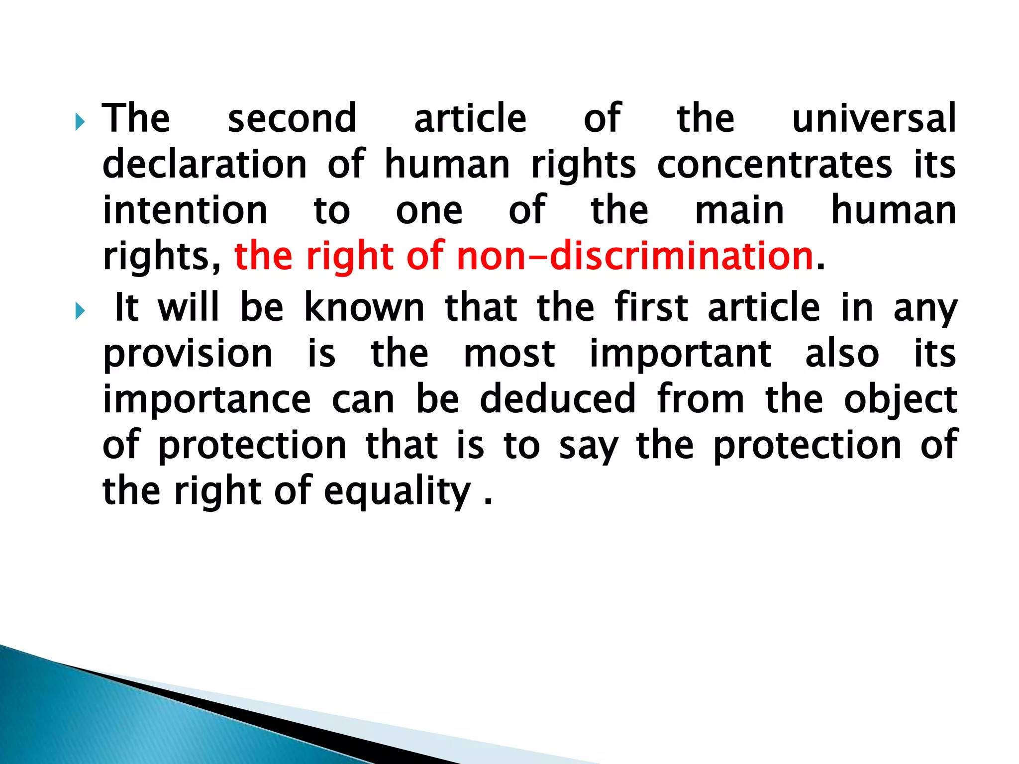 The second article of the universal declaration of human rights concentrates its intention to one of the main human rights, the right of non-discrimination. It will be known that the first article in any provision is the most important also its importance can be deduced from the object of protection that is to say the protection of the right of equality .