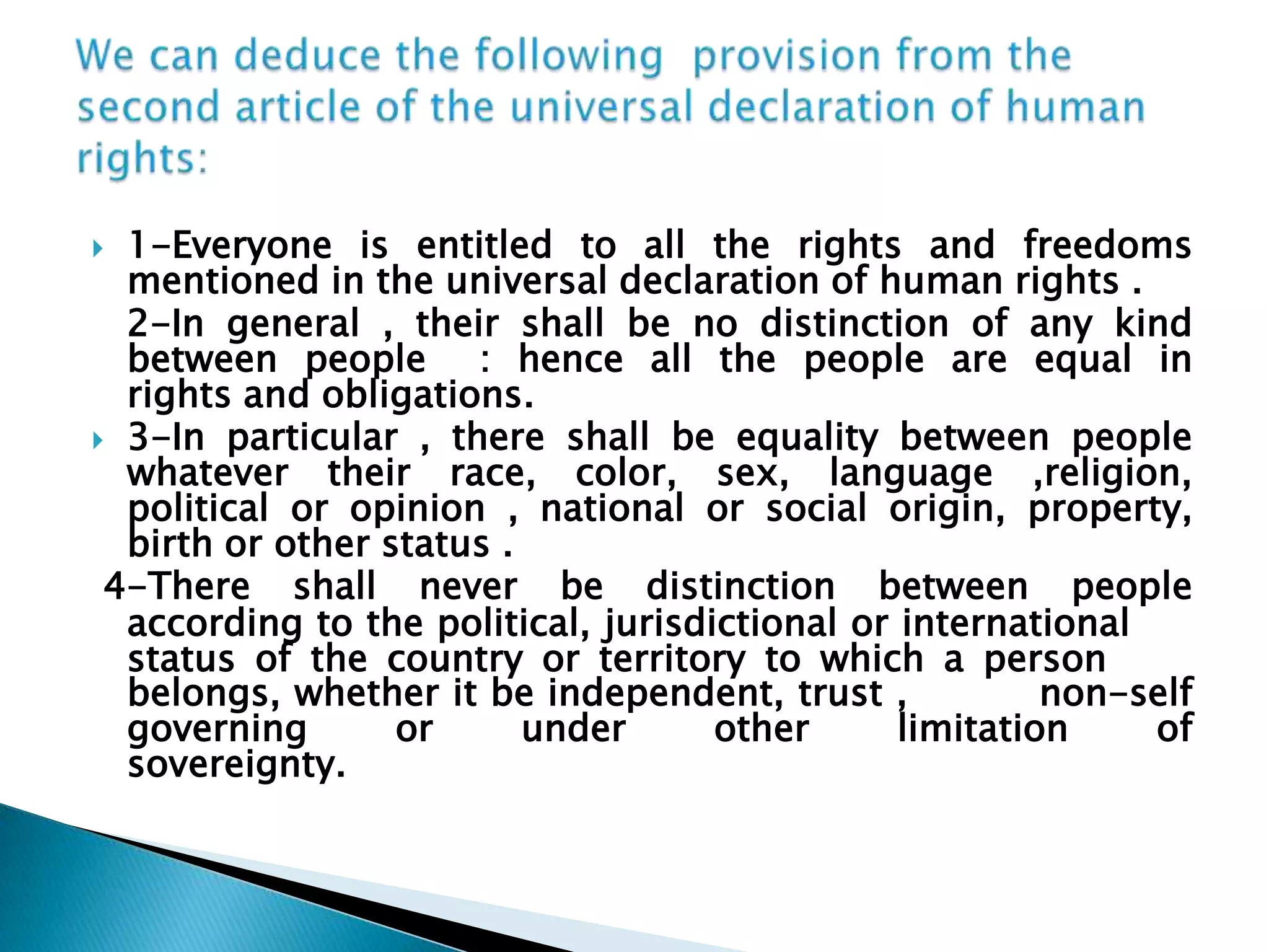 We can deduce the following  provision from the second article of the universal declaration of human rights:1-Everyone is entitled to all the rights and freedoms mentioned in the universal declaration of human rights .   2-In general , their shall be no distinction of any kind        between people  : hence all the people are equal in            rights and obligations.3-In particular , there shall be equality between people       whatever their race, color, sex, language ,religion,             political or opinion , national or social origin, property,        birth or other status .       4-There shall never be distinction between people            according to the political, jurisdictional or international       status of the country or territory to which a person       belongs, whether it be independent, trust ,          non-self governing or under other limitation of                 sovereignty.   