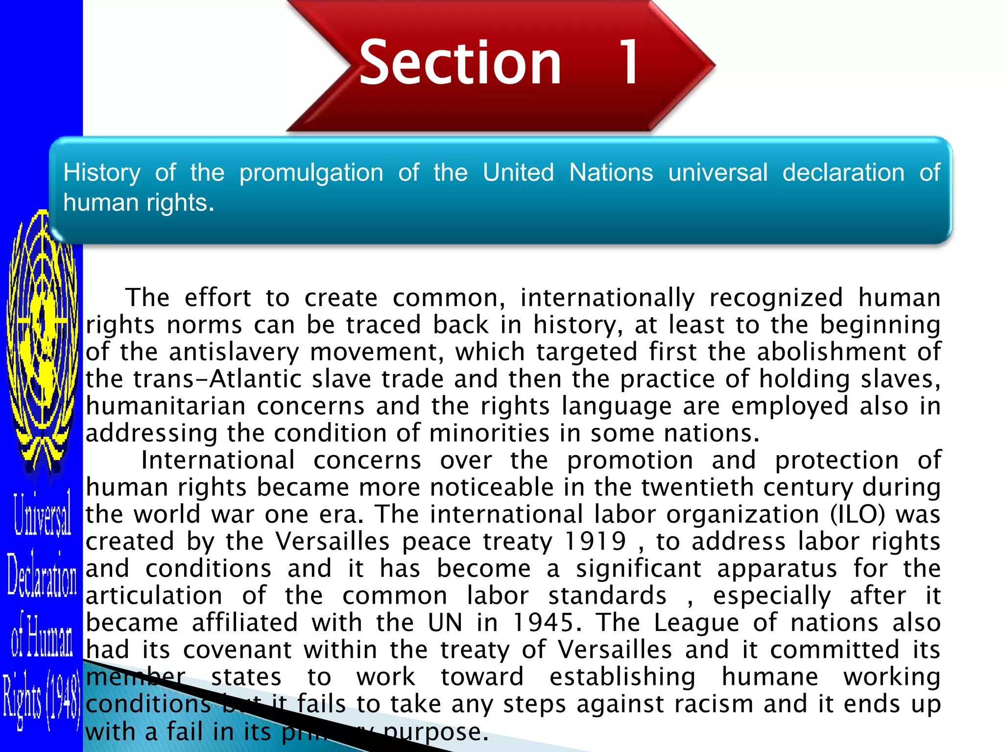      The effort to create common, internationally recognized human rights norms can be traced back in history, at least to the beginning of the antislavery movement, which targeted first the abolishment of the trans-Atlantic slave trade and then the practice of holding slaves, humanitarian concerns and the rights language are employed also in addressing the condition of minorities in some nations.International concerns over the promotion and protection of human rights became more noticeable in the twentieth century during the world war one era. The international labor organization (ILO) was created by the Versailles peace treaty 1919 , to address labor rights and conditions and it has become a significant apparatus for the articulation of the common labor standards , especially after it became affiliated with the UN in 1945. The League of nations also had its covenant within the treaty of Versailles and it committed its member states to work toward establishing humane working conditions but it fails to take any steps against racism and it ends up with a fail in its primary purpose.