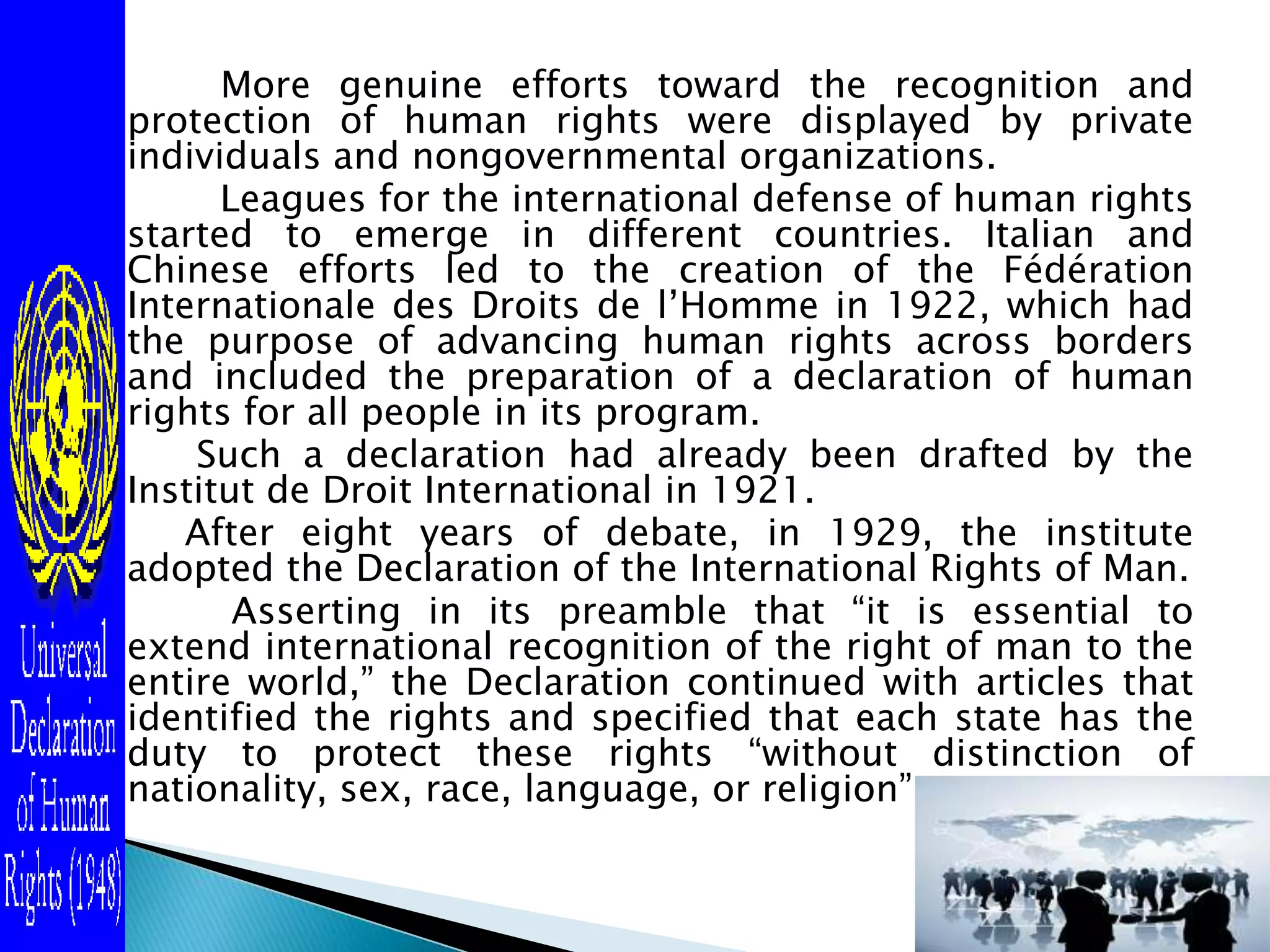         More genuine efforts toward the recognition and protection of human rights were displayed by private individuals and nongovernmental organizations.            Leagues for the international defense of human rights started to emerge in different countries. Italian and Chinese efforts led to the creation of the FédérationInternationale des Droits de l’Homme in 1922, which had the purpose of advancing human rights across borders and included the preparation of a declaration of human rights for all people in its program.Such a declaration had already been drafted by the Institut de Droit International in 1921.After eight years of debate, in 1929, the institute adopted the Declaration of the International Rights of Man.            Asserting in its preamble that “it is essential to extend international recognition of the right of man to the entire world,” the Declaration continued with articles that identified the rights and specified that each state has the duty to protect these rights “without distinction of nationality, sex, race, language, or religion” .