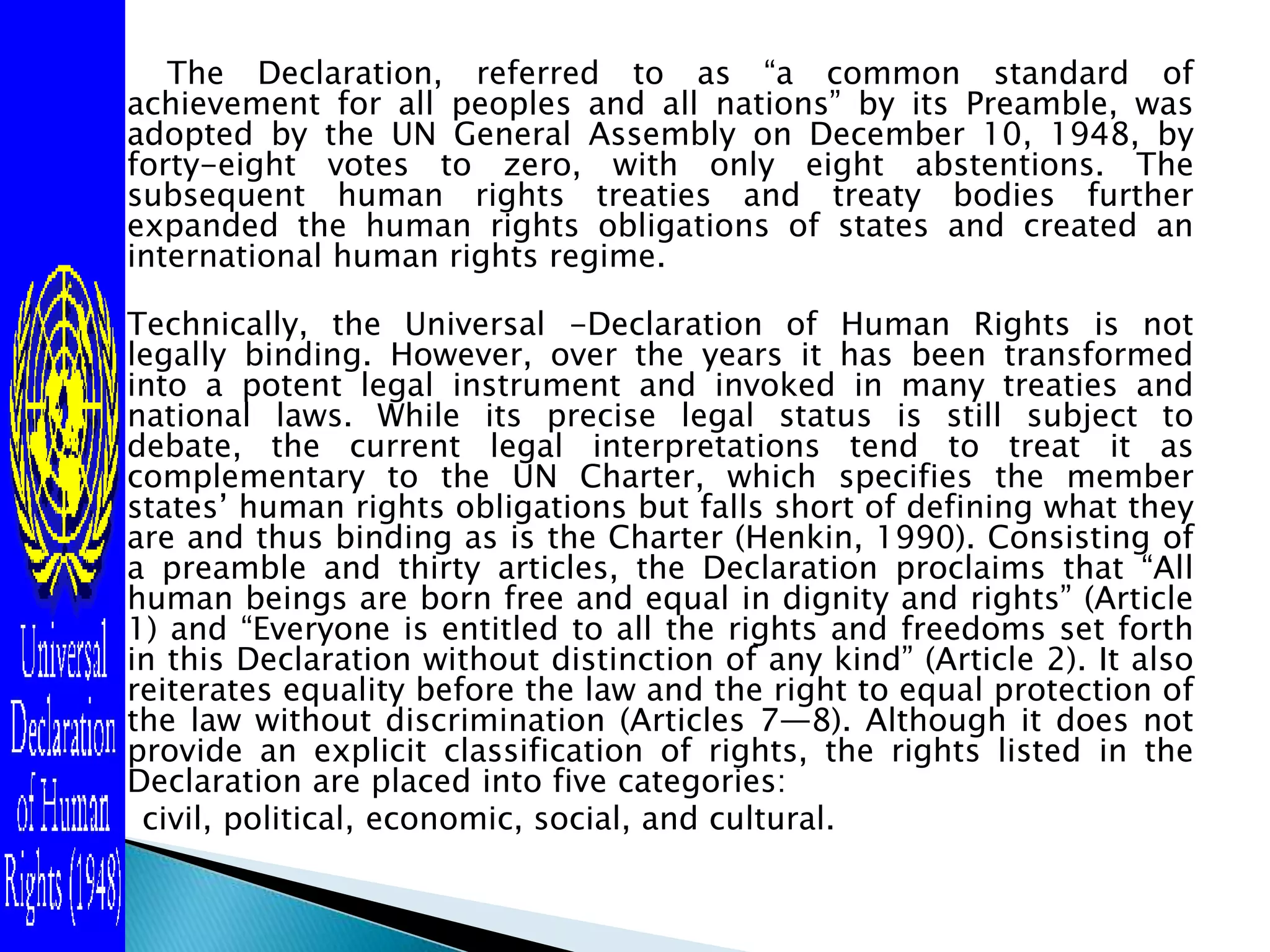  The Declaration, referred to as “a common standard of achievement for all peoples and all nations” by its Preamble, was adopted by the UN General Assembly on December 10, 1948, by forty-eight votes to zero, with only eight abstentions. The subsequent human rights treaties and treaty bodies further expanded the human rights obligations of states and created an international human rights regime.Technically, the Universal -Declaration of Human Rights is not legally binding. However, over the years it has been transformed into a potent legal instrument and invoked in many treaties and national laws. While its precise legal status is still subject to debate, the current legal interpretations tend to treat it as complementary to the UN Charter, which specifies the member states’ human rights obligations but falls short of defining what they are and thus binding as is the Charter (Henkin, 1990). Consisting of a preamble and thirty articles, the Declaration proclaims that “All human beings are born free and equal in dignity and rights” (Article 1) and “Everyone is entitled to all the rights and freedoms set forth in this Declaration without distinction of any kind” (Article 2). It also reiterates equality before the law and the right to equal protection of the law without discrimination (Articles 7—8). Although it does not provide an explicit classification of rights, the rights listed in the Declaration are placed into five categories:civil, political, economic, social, and cultural. 