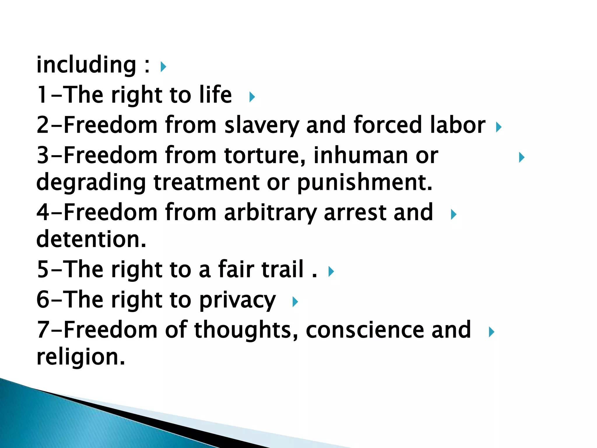 including :1-The right to life 2-Freedom from slavery and forced labor3-Freedom from torture, inhuman or          degrading treatment or punishment.4-Freedom from arbitrary arrest and detention. 5-The right to a fair trail .6-The right to privacy 7-Freedom of thoughts, conscience and religion.   