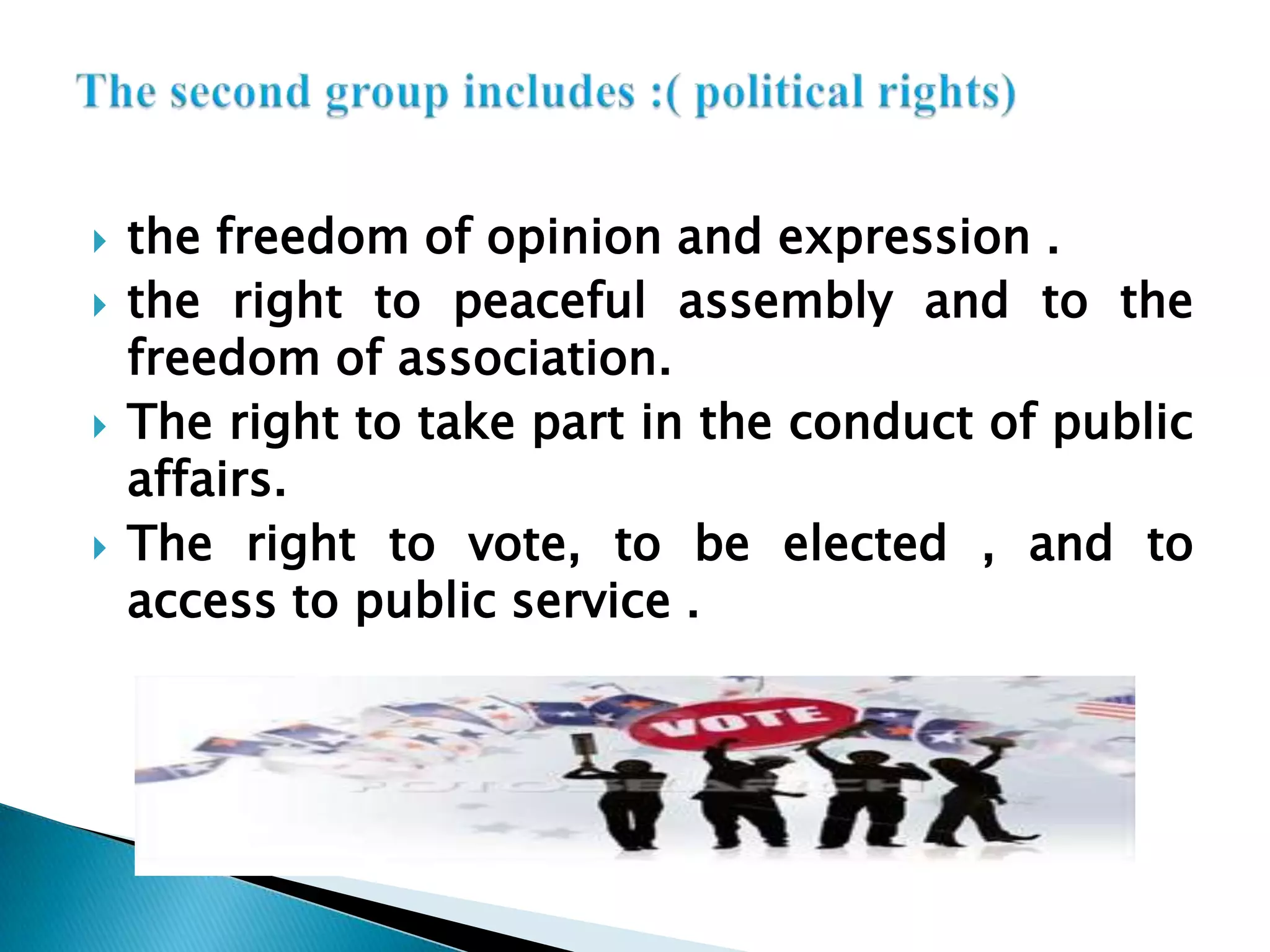 the freedom of opinion and expression .the right to peaceful assembly and to the freedom of association.The right to take part in the conduct of public affairs.The right to vote, to be elected , and to access to public service .The second group includes :( political rights)