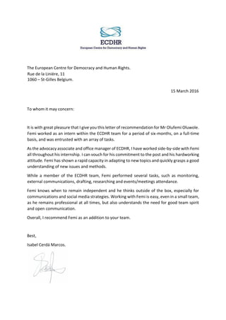 The European Centre for Democracy and Human Rights.
Rue de la Linière, 11
1060 – St-Gilles Belgium.
15 March 2016
To whom it may concern:
It is with great pleasure that I give you this letter of recommendation for Mr Olufemi Oluwole.
Femi worked as an intern within the ECDHR team for a period of six-months, on a full-time
basis, and was entrusted with an array of tasks.
As the advocacy associate and office manager of ECDHR, I have worked side-by-side with Femi
all throughout his internship. I can vouch for his commitment to the post and his hardworking
attitude. Femi has shown a rapid capacity in adapting to new topics and quickly grasps a good
understanding of new issues and methods.
While a member of the ECDHR team, Femi performed several tasks, such as monitoring,
external communications, drafting, researching and events/meetings attendance.
Femi knows when to remain independent and he thinks outside of the box, especially for
communications and social media strategies. Working with Femi is easy, even in a small team,
as he remains professional at all times, but also understands the need for good team spirit
and open communication.
Overall, I recommend Femi as an addition to your team.
Best,
Isabel Cerdá Marcos.
 