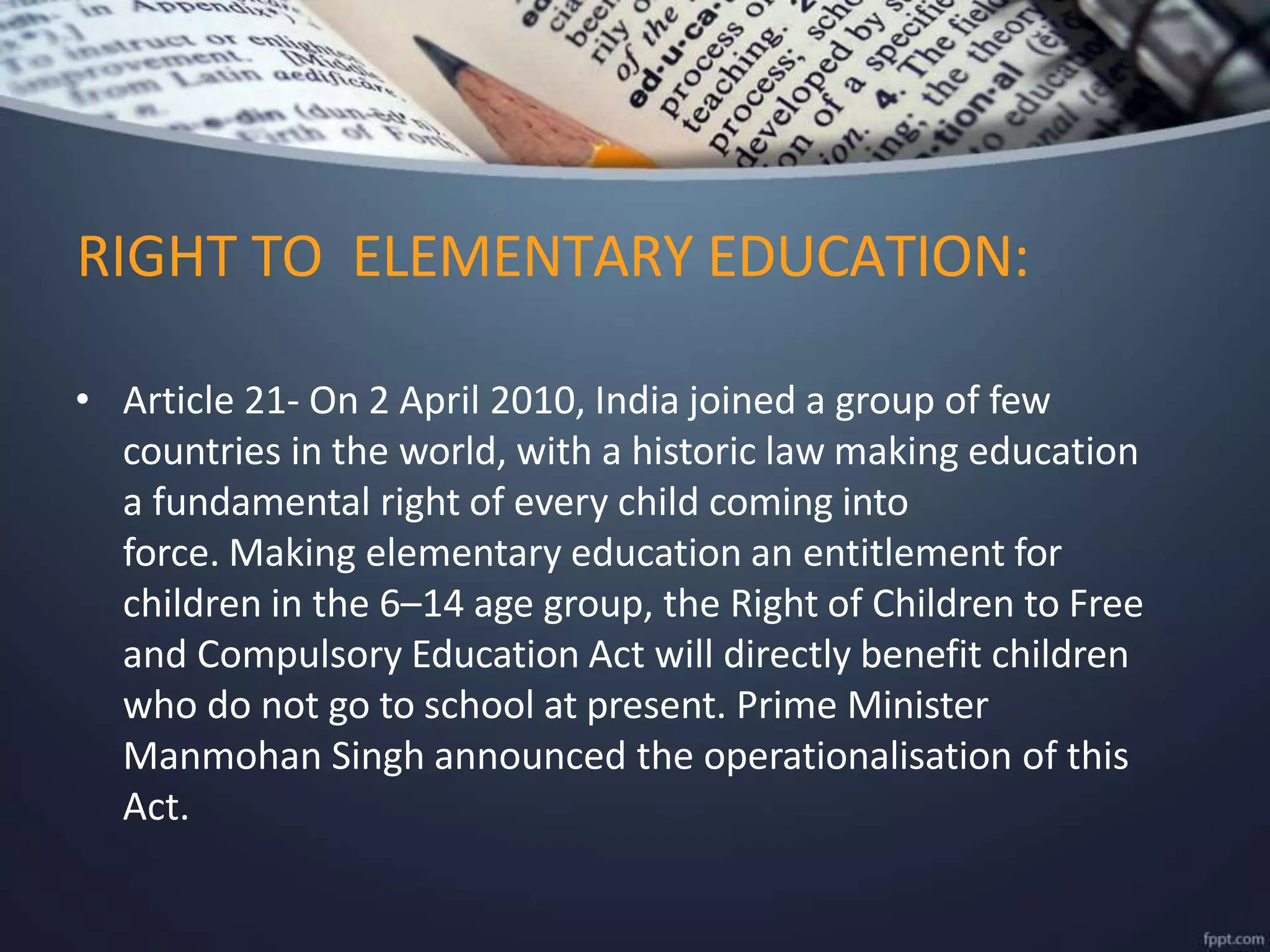 RIGHT TO ELEMENTARY EDUCATION:
• Article 21- On 2 April 2010, India joined a group of few
countries in the world, with a historic law making education
a fundamental right of every child coming into
force. Making elementary education an entitlement for
children in the 6–14 age group, the Right of Children to Free
and Compulsory Education Act will directly benefit children
who do not go to school at present. Prime Minister
Manmohan Singh announced the operationalisation of this
Act.
 