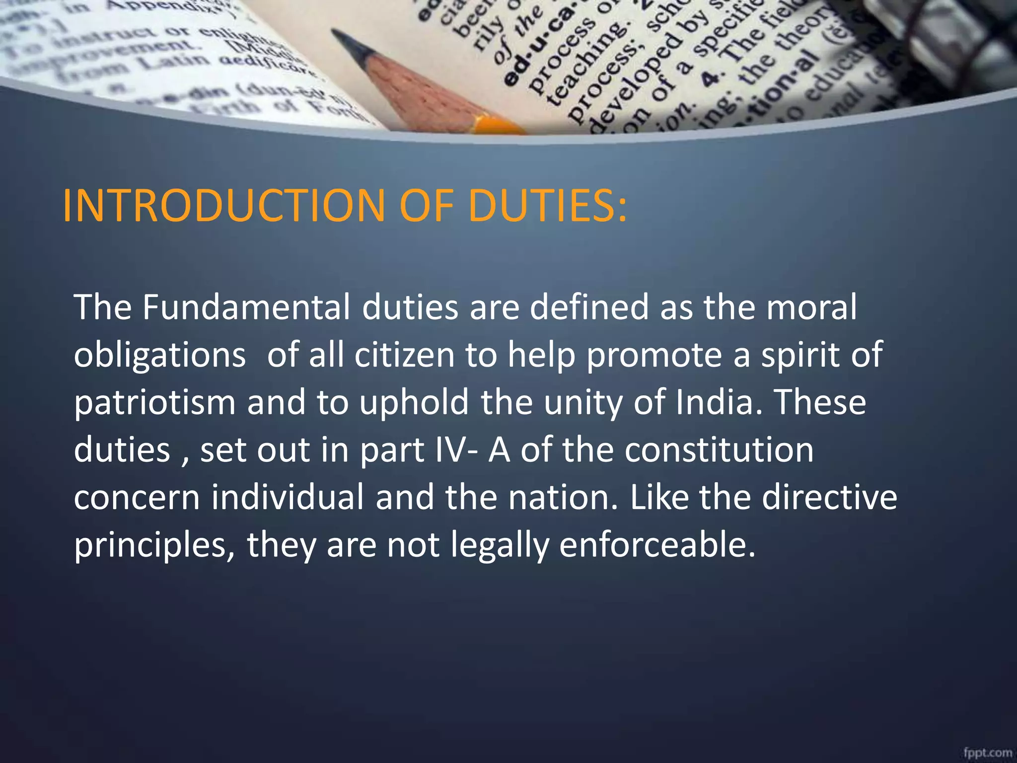 The Fundamental duties are defined as the moral
obligations of all citizen to help promote a spirit of
patriotism and to uphold the unity of India. These
duties , set out in part IV- A of the constitution
concern individual and the nation. Like the directive
principles, they are not legally enforceable.
INTRODUCTION OF DUTIES:
 
