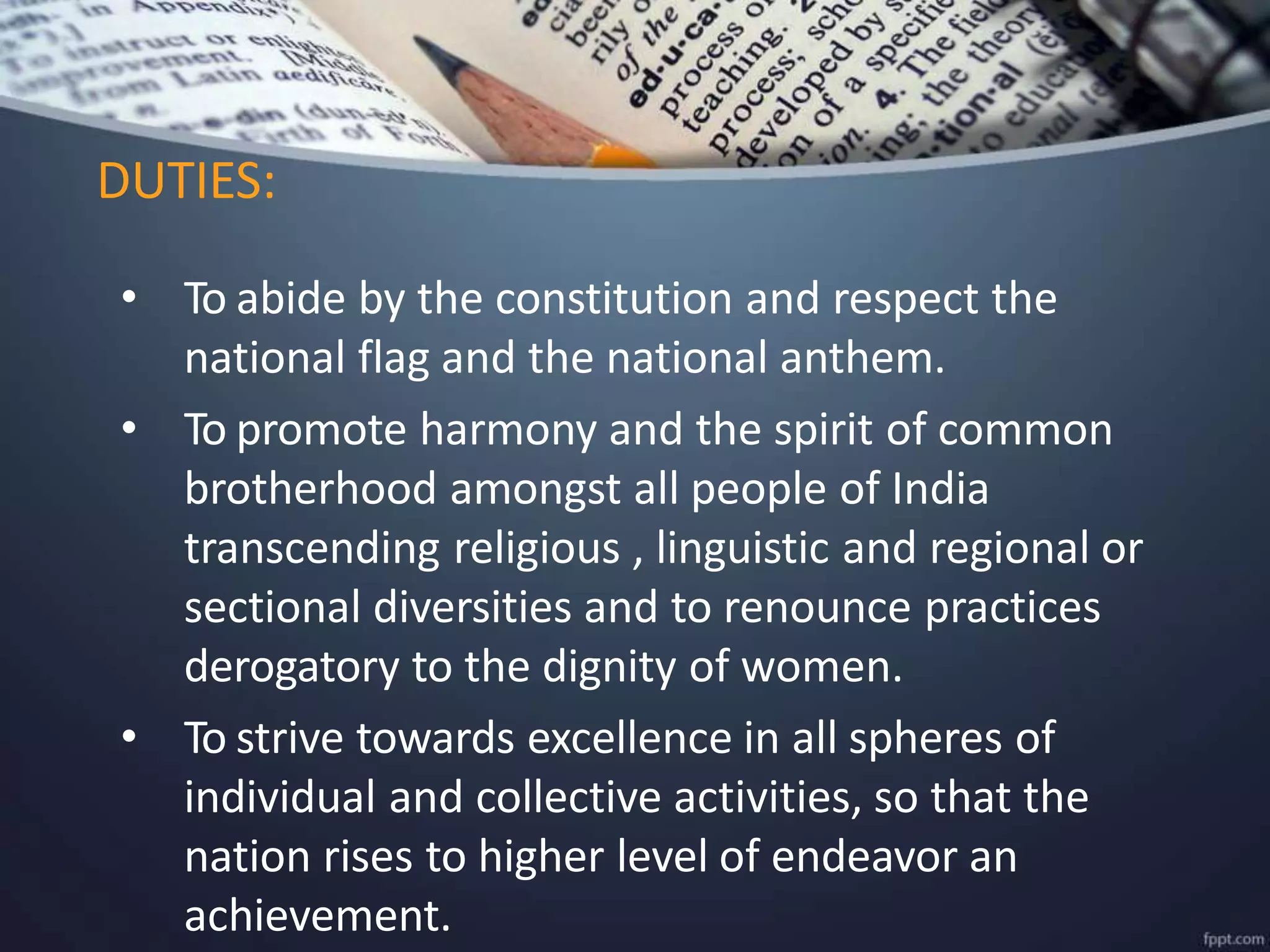 • To abide by the constitution and respect the
national flag and the national anthem.
• To promote harmony and the spirit of common
brotherhood amongst all people of India
transcending religious , linguistic and regional or
sectional diversities and to renounce practices
derogatory to the dignity of women.
• To strive towards excellence in all spheres of
individual and collective activities, so that the
nation rises to higher level of endeavor an
achievement.
DUTIES:
 