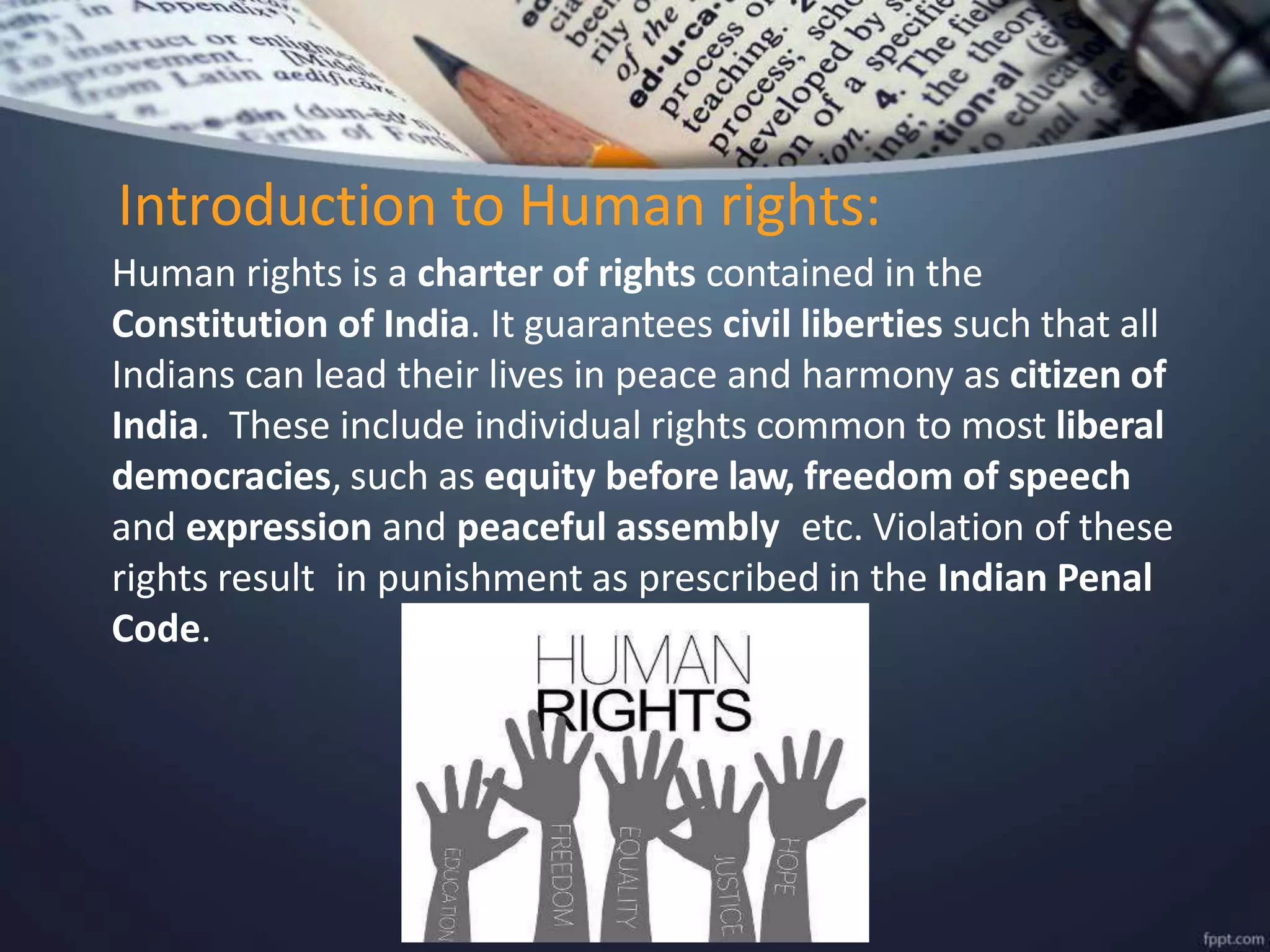 Human rights is a charter of rights contained in the
Constitution of India. It guarantees civil liberties such that all
Indians can lead their lives in peace and harmony as citizen of
India. These include individual rights common to most liberal
democracies, such as equity before law, freedom of speech
and expression and peaceful assembly etc. Violation of these
rights result in punishment as prescribed in the Indian Penal
Code.
Introduction to Human rights:
 