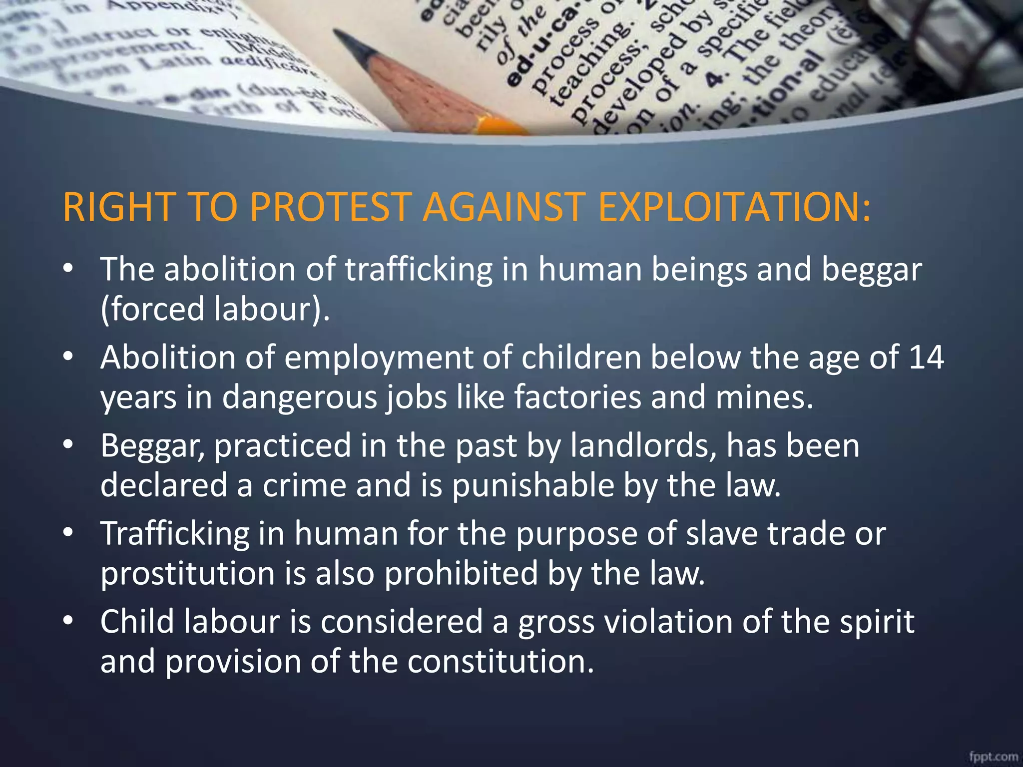 • The abolition of trafficking in human beings and beggar
(forced labour).
• Abolition of employment of children below the age of 14
years in dangerous jobs like factories and mines.
• Beggar, practiced in the past by landlords, has been
declared a crime and is punishable by the law.
• Trafficking in human for the purpose of slave trade or
prostitution is also prohibited by the law.
• Child labour is considered a gross violation of the spirit
and provision of the constitution.
RIGHT TO PROTEST AGAINST EXPLOITATION:
 