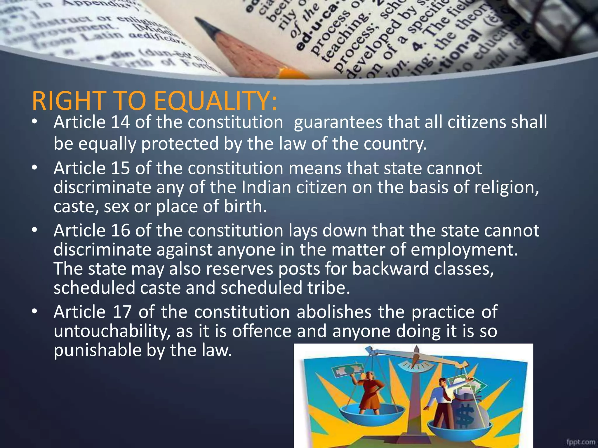 • Article 14 of the constitution guarantees that all citizens shall
be equally protected by the law of the country.
• Article 15 of the constitution means that state cannot
discriminate any of the Indian citizen on the basis of religion,
caste, sex or place of birth.
• Article 16 of the constitution lays down that the state cannot
discriminate against anyone in the matter of employment.
The state may also reserves posts for backward classes,
scheduled caste and scheduled tribe.
• Article 17 of the constitution abolishes the practice of
untouchability, as it is offence and anyone doing it is so
punishable by the law.
RIGHT TO EQUALITY:
 