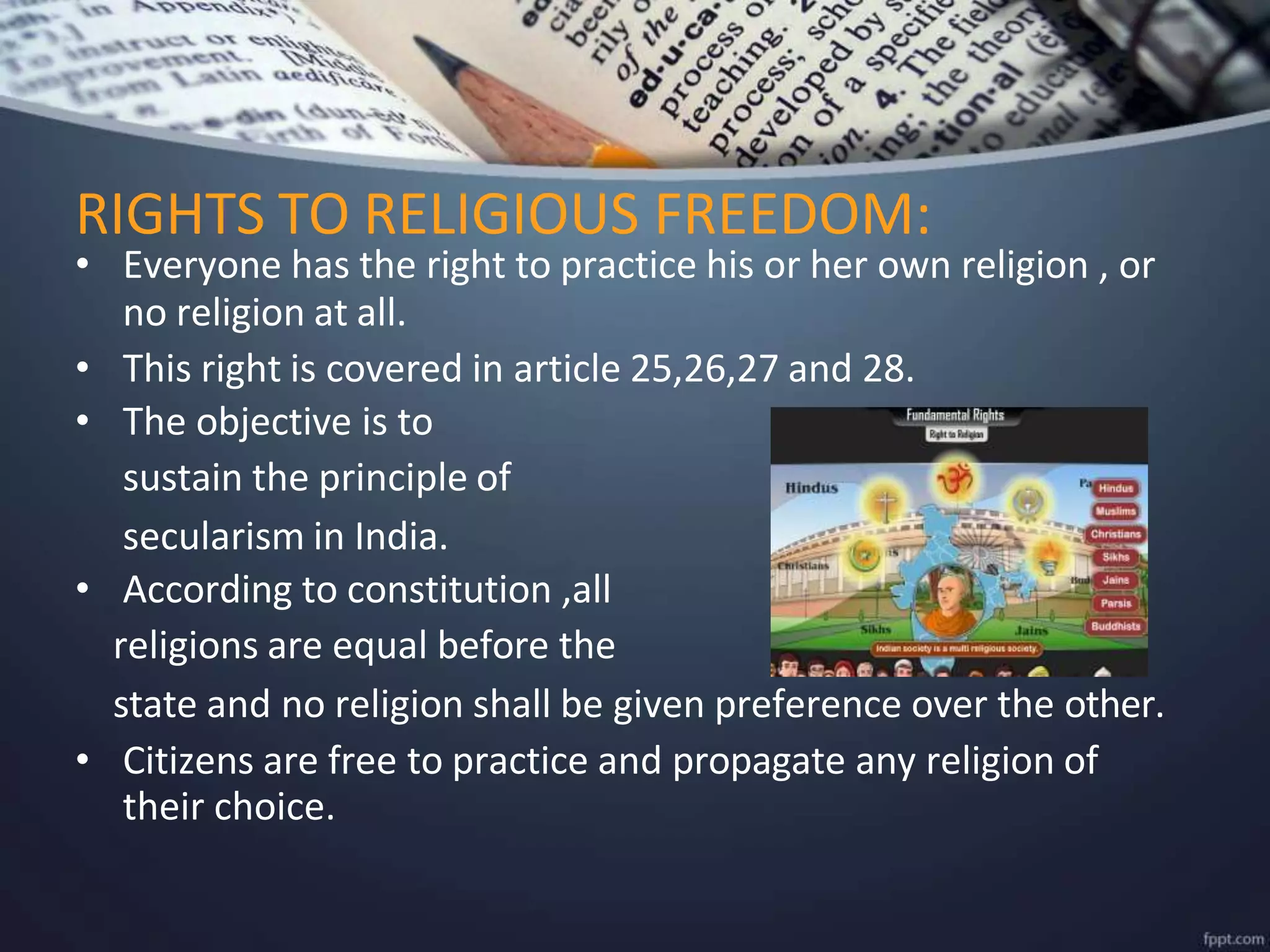 • Everyone has the right to practice his or her own religion , or
no religion at all.
• This right is covered in article 25,26,27 and 28.
• The objective is to
sustain the principle of
secularism in India.
• According to constitution ,all
religions are equal before the
state and no religion shall be given preference over the other.
• Citizens are free to practice and propagate any religion of
their choice.
RIGHTS TO RELIGIOUS FREEDOM:
 