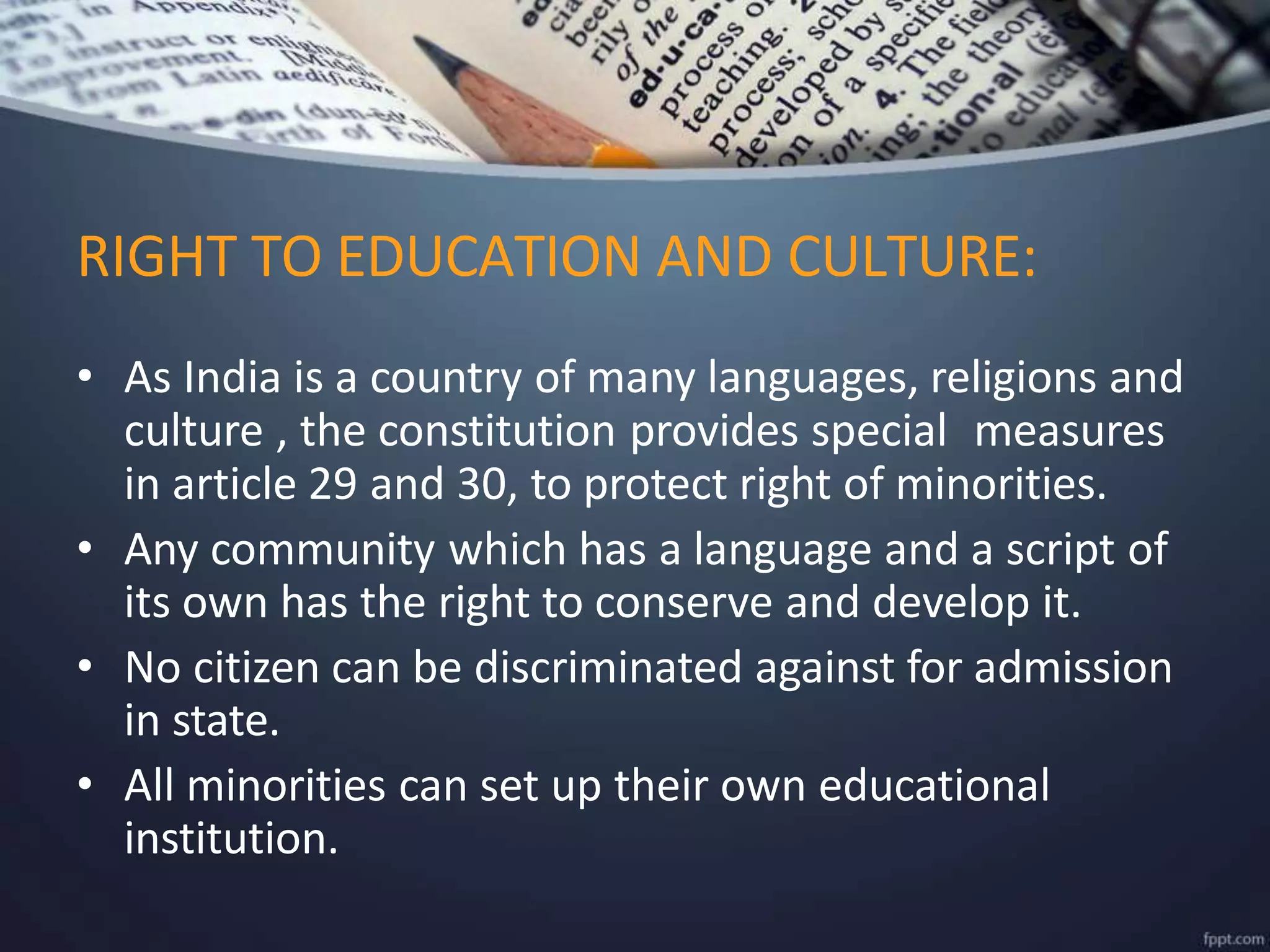 • As India is a country of many languages, religions and
culture , the constitution provides special measures
in article 29 and 30, to protect right of minorities.
• Any community which has a language and a script of
its own has the right to conserve and develop it.
• No citizen can be discriminated against for admission
in state.
• All minorities can set up their own educational
institution.
RIGHT TO EDUCATION AND CULTURE:
 