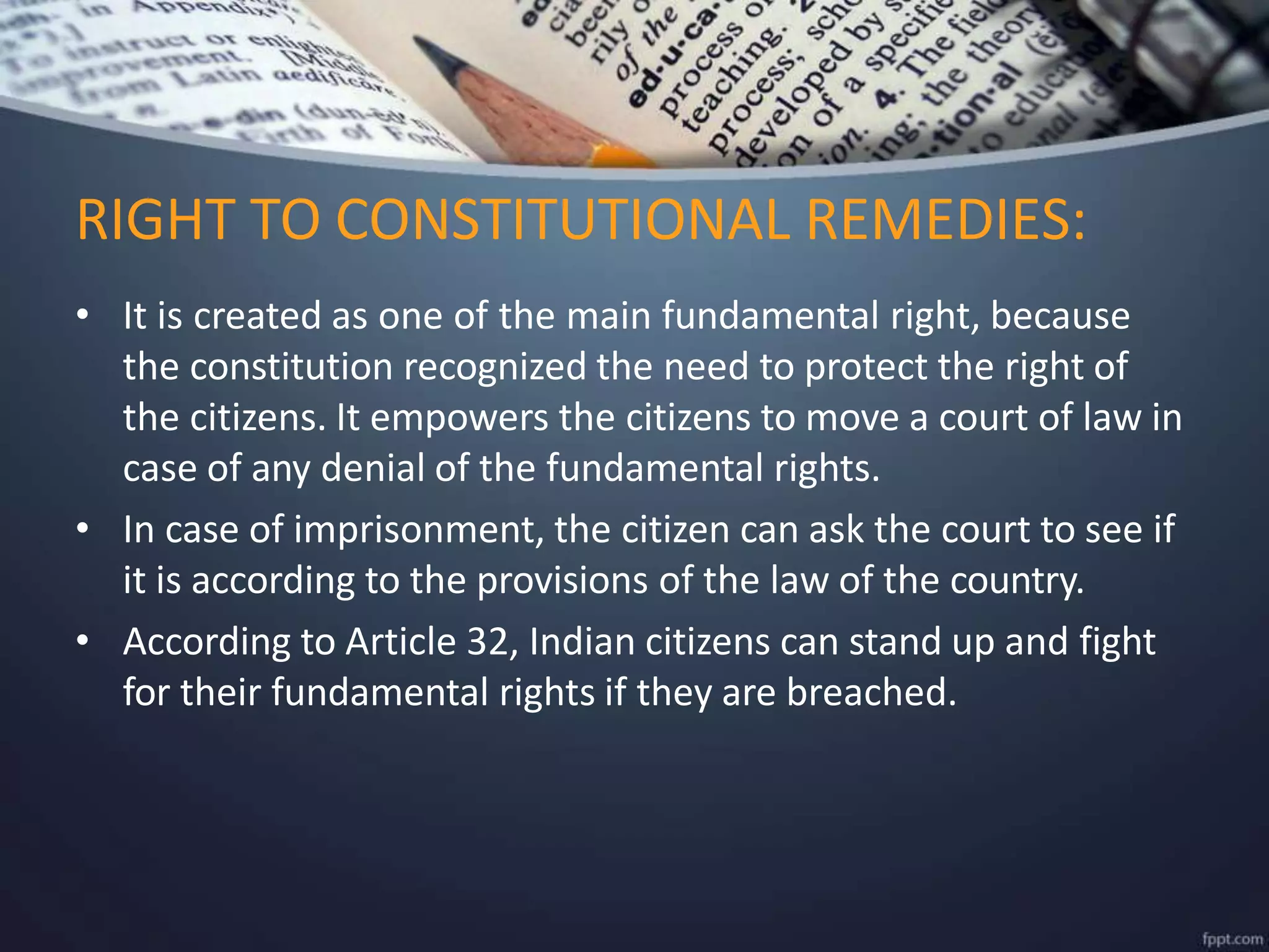 • It is created as one of the main fundamental right, because
the constitution recognized the need to protect the right of
the citizens. It empowers the citizens to move a court of law in
case of any denial of the fundamental rights.
• In case of imprisonment, the citizen can ask the court to see if
it is according to the provisions of the law of the country.
• According to Article 32, Indian citizens can stand up and fight
for their fundamental rights if they are breached.
RIGHT TO CONSTITUTIONAL REMEDIES:
 
