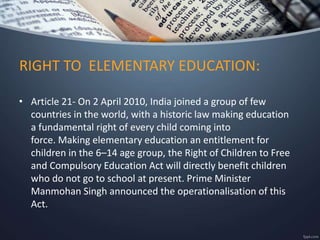 RIGHT TO ELEMENTARY EDUCATION:
• Article 21- On 2 April 2010, India joined a group of few
countries in the world, with a historic law making education
a fundamental right of every child coming into
force. Making elementary education an entitlement for
children in the 6–14 age group, the Right of Children to Free
and Compulsory Education Act will directly benefit children
who do not go to school at present. Prime Minister
Manmohan Singh announced the operationalisation of this
Act.
 