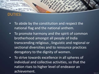 • To abide by the constitution and respect the
national flag and the national anthem.
• To promote harmony and the spirit of common
brotherhood amongst all people of India
transcending religious , linguistic and regional or
sectional diversities and to renounce practices
derogatory to the dignity of women.
• To strive towards excellence in all spheres of
individual and collective activities, so that the
nation rises to higher level of endeavor an
achievement.
DUTIES:
 