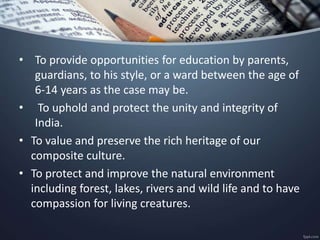 • To provide opportunities for education by parents,
guardians, to his style, or a ward between the age of
6-14 years as the case may be.
• To uphold and protect the unity and integrity of
India.
• To value and preserve the rich heritage of our
composite culture.
• To protect and improve the natural environment
including forest, lakes, rivers and wild life and to have
compassion for living creatures.
 