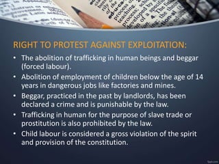 • The abolition of trafficking in human beings and beggar
(forced labour).
• Abolition of employment of children below the age of 14
years in dangerous jobs like factories and mines.
• Beggar, practiced in the past by landlords, has been
declared a crime and is punishable by the law.
• Trafficking in human for the purpose of slave trade or
prostitution is also prohibited by the law.
• Child labour is considered a gross violation of the spirit
and provision of the constitution.
RIGHT TO PROTEST AGAINST EXPLOITATION:
 