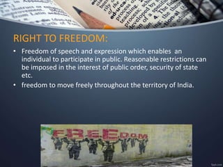• Freedom of speech and expression which enables an
individual to participate in public. Reasonable restrictions can
be imposed in the interest of public order, security of state
etc.
• freedom to move freely throughout the territory of India.
RIGHT TO FREEDOM:
 