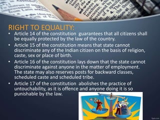 • Article 14 of the constitution guarantees that all citizens shall
be equally protected by the law of the country.
• Article 15 of the constitution means that state cannot
discriminate any of the Indian citizen on the basis of religion,
caste, sex or place of birth.
• Article 16 of the constitution lays down that the state cannot
discriminate against anyone in the matter of employment.
The state may also reserves posts for backward classes,
scheduled caste and scheduled tribe.
• Article 17 of the constitution abolishes the practice of
untouchability, as it is offence and anyone doing it is so
punishable by the law.
RIGHT TO EQUALITY:
 