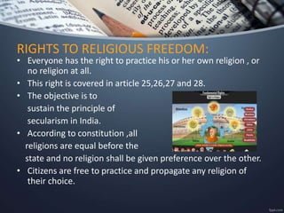 • Everyone has the right to practice his or her own religion , or
no religion at all.
• This right is covered in article 25,26,27 and 28.
• The objective is to
sustain the principle of
secularism in India.
• According to constitution ,all
religions are equal before the
state and no religion shall be given preference over the other.
• Citizens are free to practice and propagate any religion of
their choice.
RIGHTS TO RELIGIOUS FREEDOM:
 