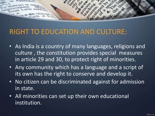 • As India is a country of many languages, religions and
culture , the constitution provides special measures
in article 29 and 30, to protect right of minorities.
• Any community which has a language and a script of
its own has the right to conserve and develop it.
• No citizen can be discriminated against for admission
in state.
• All minorities can set up their own educational
institution.
RIGHT TO EDUCATION AND CULTURE:
 