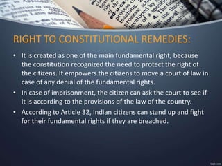 • It is created as one of the main fundamental right, because
the constitution recognized the need to protect the right of
the citizens. It empowers the citizens to move a court of law in
case of any denial of the fundamental rights.
• In case of imprisonment, the citizen can ask the court to see if
it is according to the provisions of the law of the country.
• According to Article 32, Indian citizens can stand up and fight
for their fundamental rights if they are breached.
RIGHT TO CONSTITUTIONAL REMEDIES:
 
