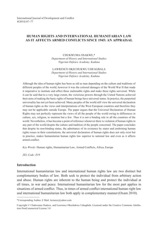 HUMAN RIGHTS AND INTERNATIONAL HUMANITARIAN LAW
AS IT AFFECTS ARMED CONFLICTS SINCE 1945: AN APPRAISAL
CHUKWUMA OSAKWE,*
Department of History and International Studies
Nigerian Defence Academy, Kaduna
LAWRENCE OKECHUKWU UDEAGBALA
Department of History and International Studies
Nigerian Defence Academy, Kaduna
Although the idea of human rights has been as old as man depending on the culture and traditions of
different peoples of the world, however it was the colossal damages of the World War II that made
it imperative to institute and affect these inalienable rights and make these rights universal. While
it can be said that to a very large extent, the victorious powers through the United Nations achieved
their aims of making the basic rights of human beings have universal status. In practice, the purported
universality has not yet been achieved. Many peoples of the world still view the universal declaration
of human rights as the views and interpretations of the West European countries and therefore they
may not be applicable outside Europe. The paper argues that the Universal Declaration of Human
Rights may not perfectly represent the views of all the people of the world owing to differences in
culture, sex, religion, to mention but a few. Thus it is not a binding rule to all the countries of the
world. Nevertheless, it has become a point of reference whenever there is violation of human rights in
any part of the world despite the culture and tradition of the people concerned. The paper concludes
that despite its non-binding status, the admittance of its existence by states and enshrining human
rights issues in their constitutions, the universal declaration of human rights does not only exist but
in practice, makes humanitarian human rights law superior to national law and even as it affects
armed conflict.
Key Words: Human rights, Humanitarian Law, Armed Conflicts, Africa, Europe
JEL Code: Z19
Introduction
International humanitarian law and international human rights law are two distinct but
complementary bodies of law. Both seek to protect the individual from arbitrary action
and abuse. Human rights are inherent to the human being and protect the individual at
all times, in war and peace. International humanitarian law for the most part applies in
situations of armed conflict. Thus, in times of armed conflict international human right law
and international humanitarian law both apply in complementary manner (Oxam 2010).
International Journal of Development and Conflict
4(2014) 67–77
✳Corresponding Author, E Mail: lecturec@yahoo.com
Copyright © Chukwuma Osakwe, and Lawrence Okechukwu Udeagbala. Licensed under the Creative Commons Attribu-
tion-NonCommerical License 3.0
 