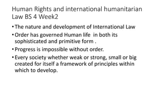 Human Rights and international humanitarian
Law BS 4 Week2
•The nature and development of International Law
•Order has governed Human life in both its
sophisticated and primitive form .
•Progress is impossible without order.
•Every society whether weak or strong, small or big
created for itself a framework of principles within
which to develop.
 